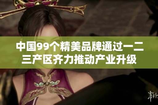 中国99个精美品牌通过一二三产区齐力推动产业升级