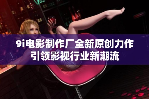 9i电影制作厂全新原创力作引领影视行业新潮流