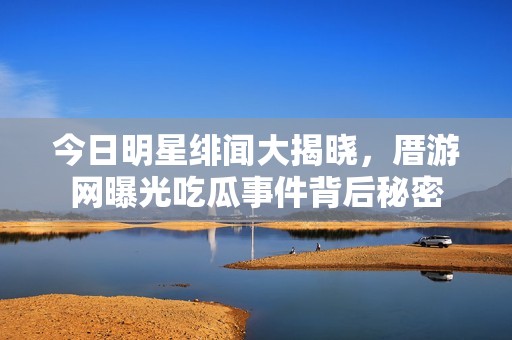 今日明星绯闻大揭晓，厝游网曝光吃瓜事件背后秘密