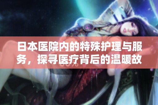 日本医院内的特殊护理与服务，探寻医疗背后的温暖故事