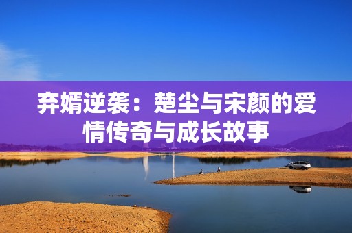 弃婿逆袭：楚尘与宋颜的爱情传奇与成长故事