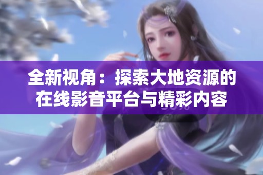 全新视角：探索大地资源的在线影音平台与精彩内容