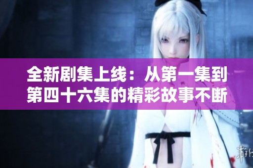 全新剧集上线：从第一集到第四十六集的精彩故事不断更新中