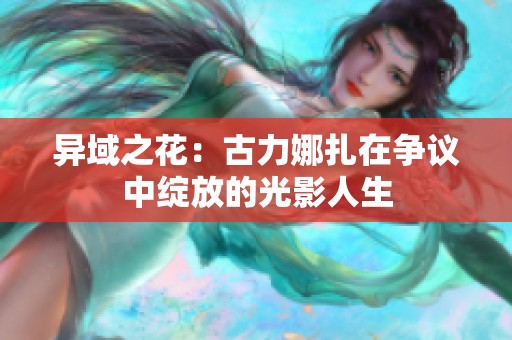 异域之花：古力娜扎在争议中绽放的光影人生