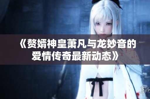 《赘婿神皇萧凡与龙妙音的爱情传奇最新动态》