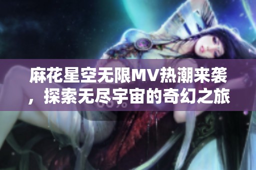 麻花星空无限MV热潮来袭，探索无尽宇宙的奇幻之旅