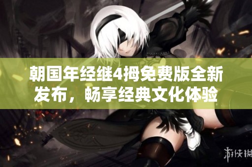 朝国年经继4拇免费版全新发布，畅享经典文化体验