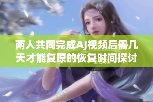 两人共同完成AJ视频后需几天才能复原的恢复时间探讨
