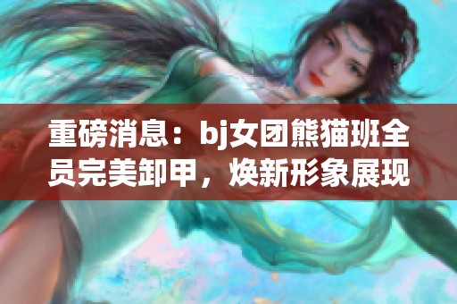 重磅消息：bj女团熊猫班全员完美卸甲，焕新形象展现魅力
