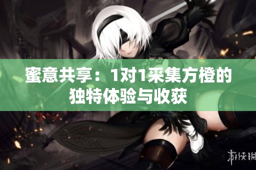 蜜意共享：1对1采集方橙的独特体验与收获