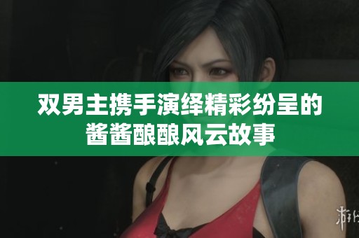 双男主携手演绎精彩纷呈的酱酱酿酿风云故事