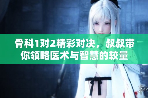 骨科1对2精彩对决，叔叔带你领略医术与智慧的较量