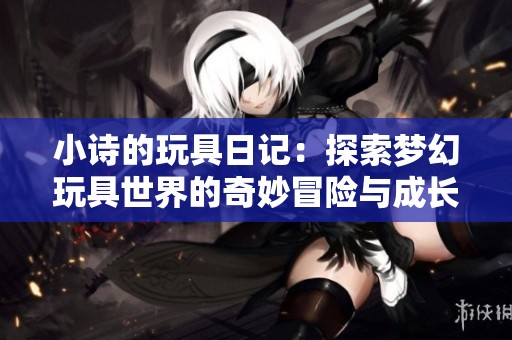 小诗的玩具日记：探索梦幻玩具世界的奇妙冒险与成长历程