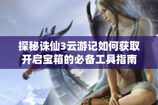 探秘诛仙3云游记如何获取开启宝箱的必备工具指南