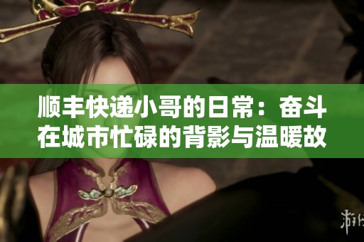 顺丰快递小哥的日常：奋斗在城市忙碌的背影与温暖故事