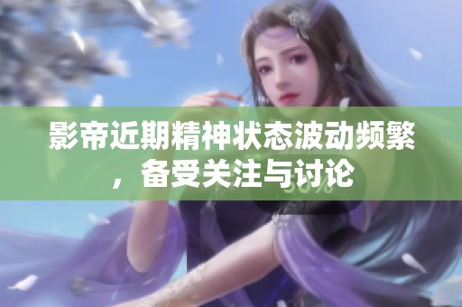 影帝近期精神状态波动频繁，备受关注与讨论