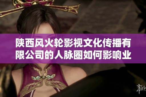 陕西风火轮影视文化传播有限公司的人脉圈如何影响业界发展