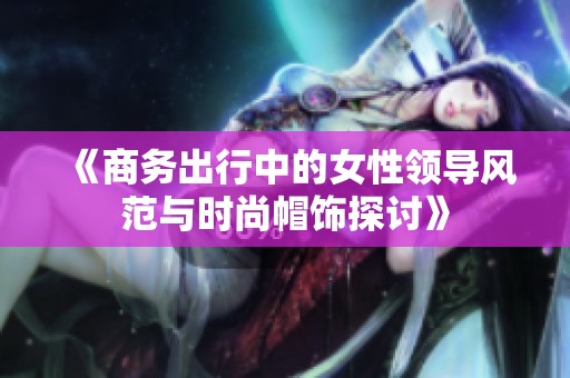 《商务出行中的女性领导风范与时尚帽饰探讨》