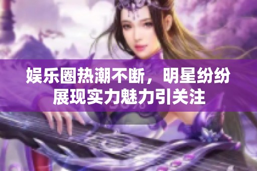 娱乐圈热潮不断，明星纷纷展现实力魅力引关注