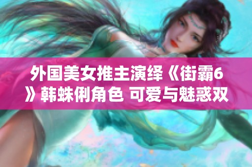 外国美女推主演绎《街霸6》韩蛛俐角色 可爱与魅惑双重展现
