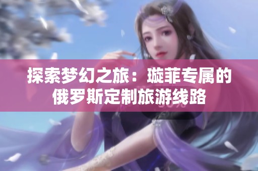 探索梦幻之旅：璇菲专属的俄罗斯定制旅游线路