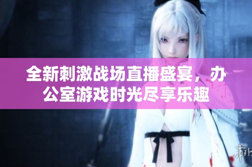 全新刺激战场直播盛宴，办公室游戏时光尽享乐趣