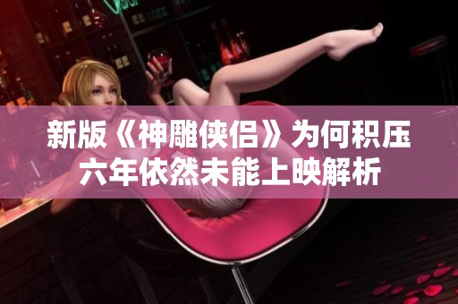新版《神雕侠侣》为何积压六年依然未能上映解析