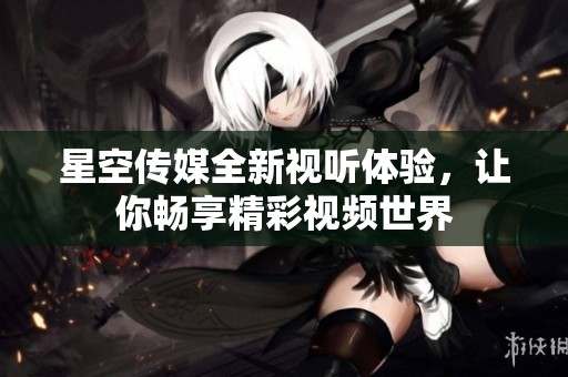 星空传媒全新视听体验，让你畅享精彩视频世界