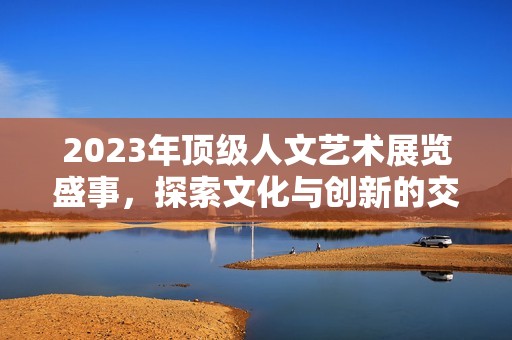 2023年顶级人文艺术展览盛事，探索文化与创新的交融