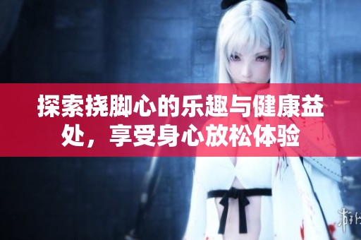探索挠脚心的乐趣与健康益处，享受身心放松体验