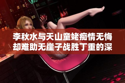 李秋水与天山童姥痴情无悔却难助无崖子战胜丁重的深层原因分析
