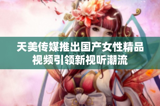 天美传媒推出国产女性精品视频引领新视听潮流