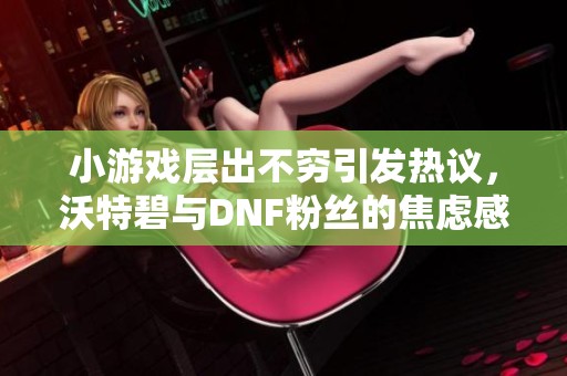 小游戏层出不穷引发热议，沃特碧与DNF粉丝的焦虑感增强