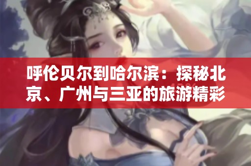 呼伦贝尔到哈尔滨：探秘北京、广州与三亚的旅游精彩知识问答