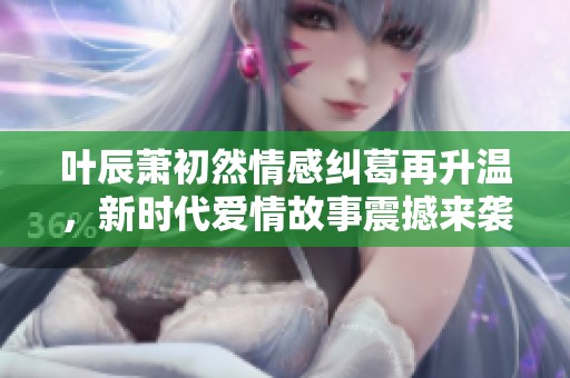 叶辰萧初然情感纠葛再升温，新时代爱情故事震撼来袭