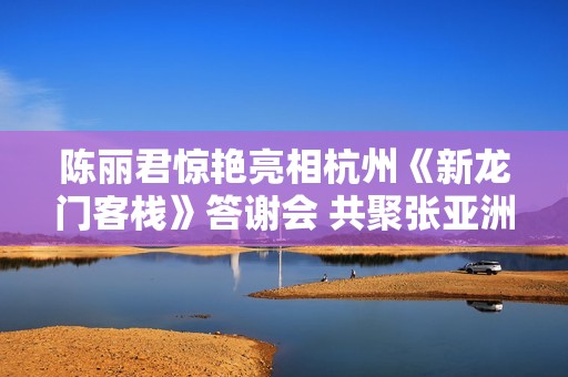 陈丽君惊艳亮相杭州《新龙门客栈》答谢会 共聚张亚洲讲述幕后故事