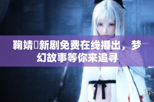 鞠婧祎新剧免费在线播出，梦幻故事等你来追寻