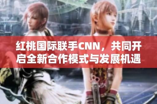 红桃国际联手CNN，共同开启全新合作模式与发展机遇