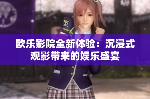 欧乐影院全新体验：沉浸式观影带来的娱乐盛宴