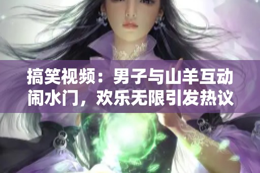 搞笑视频：男子与山羊互动闹水门，欢乐无限引发热议