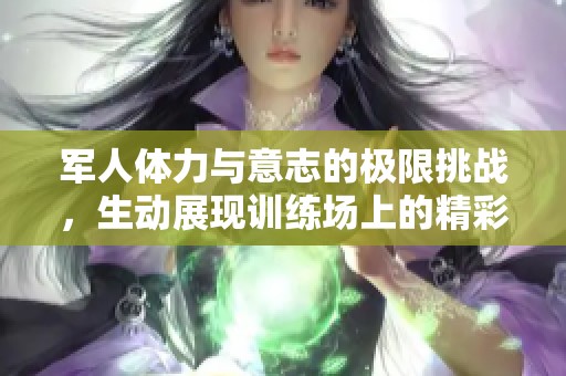 军人体力与意志的极限挑战，生动展现训练场上的精彩瞬间