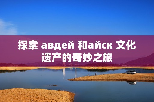 探索 авдей 和айск 文化遗产的奇妙之旅