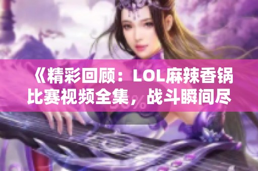 《精彩回顾：LOL麻辣香锅比赛视频全集，战斗瞬间尽在掌握》