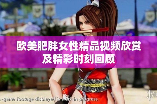 欧美肥胖女性精品视频欣赏及精彩时刻回顾