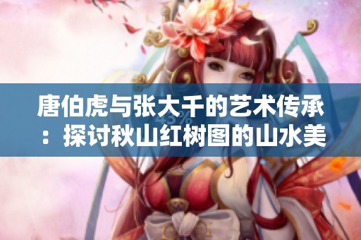 唐伯虎与张大千的艺术传承：探讨秋山红树图的山水美学