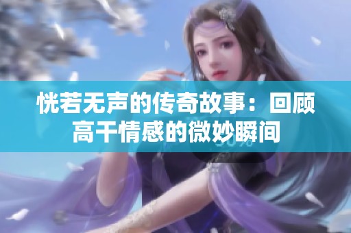 恍若无声的传奇故事：回顾高干情感的微妙瞬间