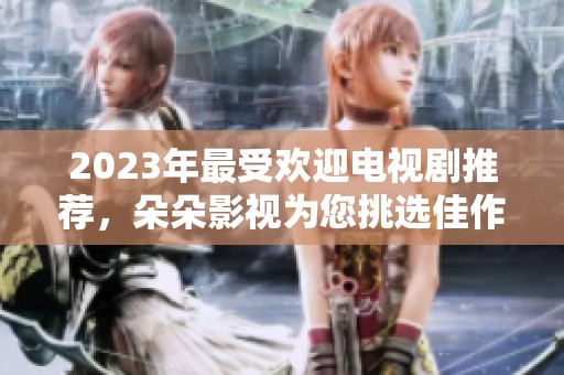2023年最受欢迎电视剧推荐，朵朵影视为您挑选佳作