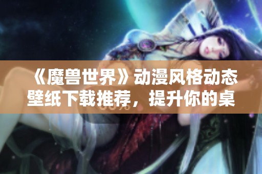 《魔兽世界》动漫风格动态壁纸下载推荐，提升你的桌面体验！