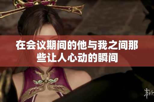 在会议期间的他与我之间那些让人心动的瞬间