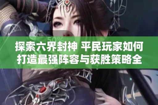 探索六界封神 平民玩家如何打造最强阵容与获胜策略全解析